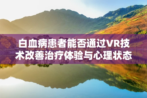 白血病患者能否通过VR技术改善治疗体验与心理状态？