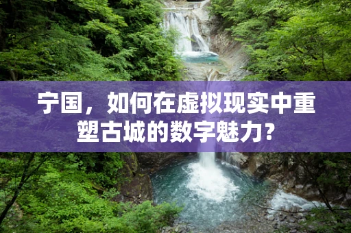 宁国，如何在虚拟现实中重塑古城的数字魅力？