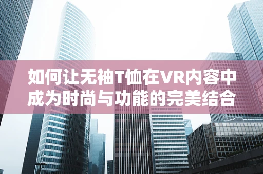 如何让无袖T恤在VR内容中成为时尚与功能的完美结合？