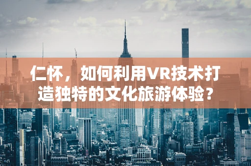 仁怀，如何利用VR技术打造独特的文化旅游体验？