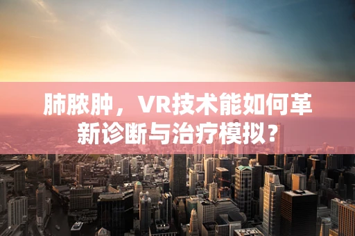 肺脓肿，VR技术能如何革新诊断与治疗模拟？