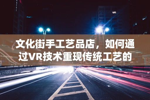 文化街手工艺品店，如何通过VR技术重现传统工艺的魅力？