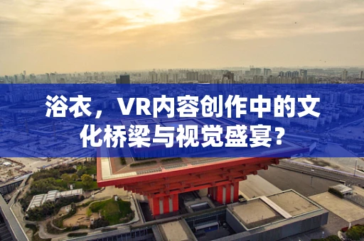 浴衣，VR内容创作中的文化桥梁与视觉盛宴？