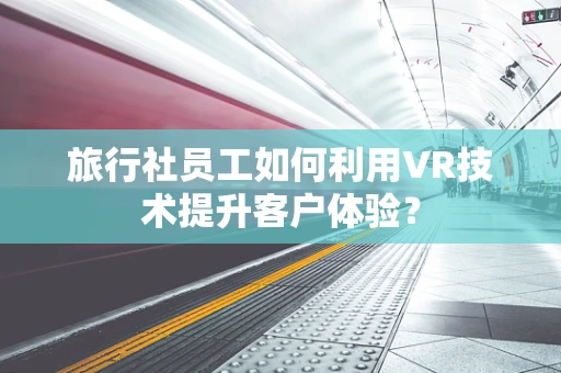 旅行社员工如何利用VR技术提升客户体验？