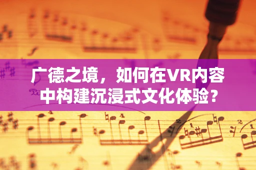 广德之境，如何在VR内容中构建沉浸式文化体验？
