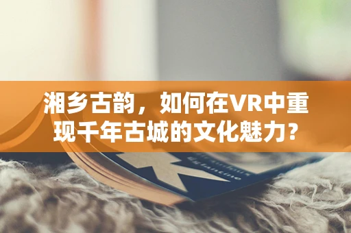 湘乡古韵，如何在VR中重现千年古城的文化魅力？