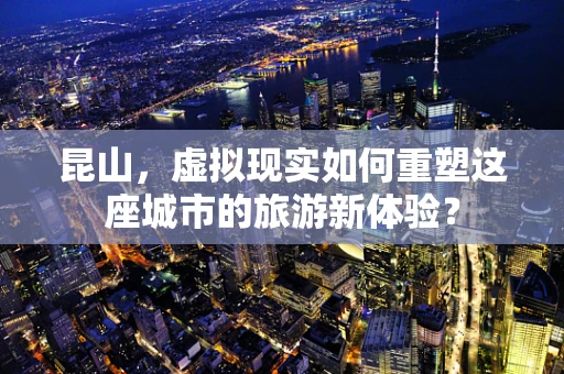 昆山，虚拟现实如何重塑这座城市的旅游新体验？