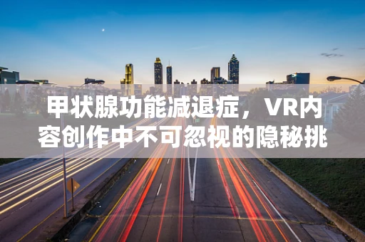 甲状腺功能减退症，VR内容创作中不可忽视的隐秘挑战？