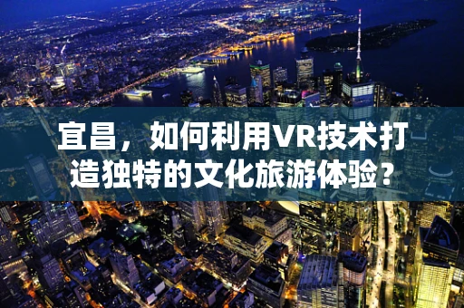 宜昌，如何利用VR技术打造独特的文化旅游体验？
