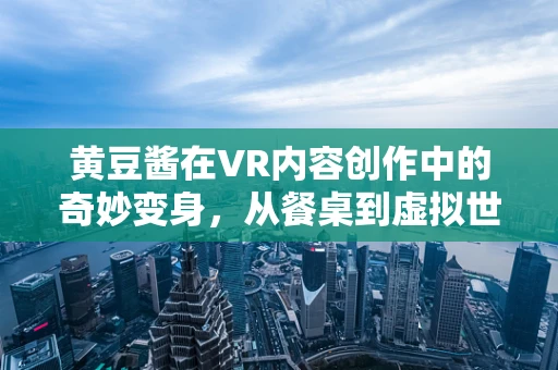 黄豆酱在VR内容创作中的奇妙变身，从餐桌到虚拟世界的味觉之旅