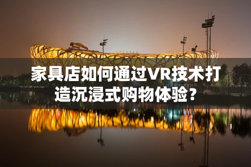 家具店如何通过VR技术打造沉浸式购物体验？
