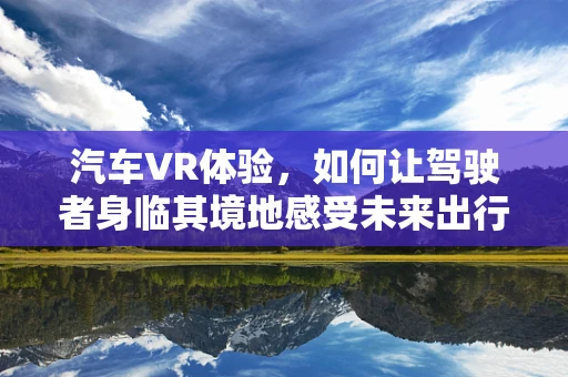 汽车VR体验，如何让驾驶者身临其境地感受未来出行？