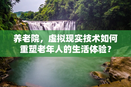 养老院，虚拟现实技术如何重塑老年人的生活体验？