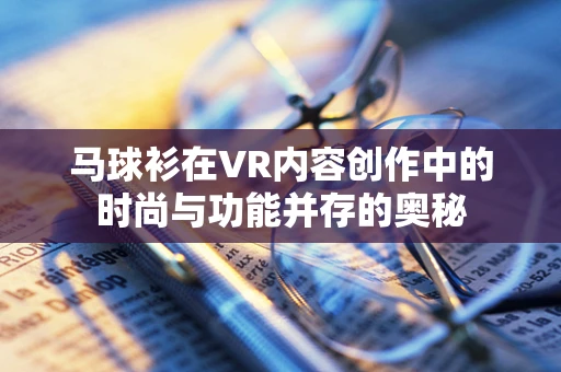 马球衫在VR内容创作中的时尚与功能并存的奥秘