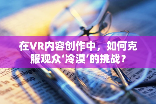 在VR内容创作中，如何克服观众‘冷漠’的挑战？
