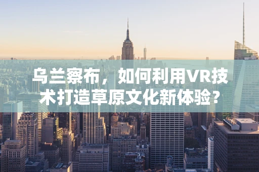 乌兰察布，如何利用VR技术打造草原文化新体验？