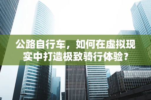 公路自行车，如何在虚拟现实中打造极致骑行体验？