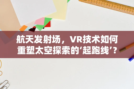 航天发射场，VR技术如何重塑太空探索的‘起跑线’？