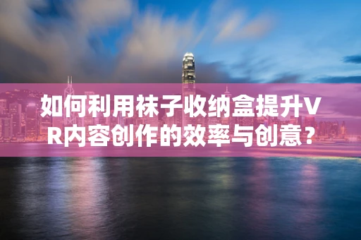 如何利用袜子收纳盒提升VR内容创作的效率与创意？