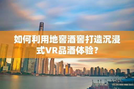如何利用地窖酒窖打造沉浸式VR品酒体验？