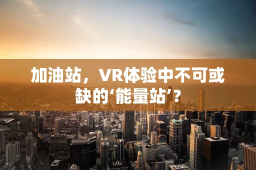 加油站，VR体验中不可或缺的‘能量站’？