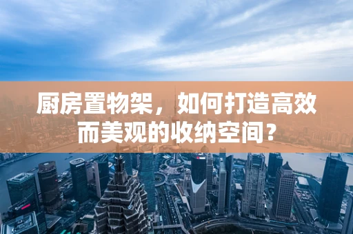 厨房置物架，如何打造高效而美观的收纳空间？