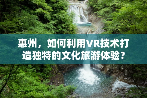 惠州，如何利用VR技术打造独特的文化旅游体验？