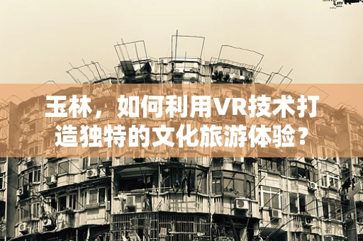 玉林，如何利用VR技术打造独特的文化旅游体验？