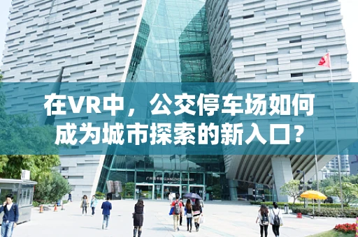 在VR中，公交停车场如何成为城市探索的新入口？