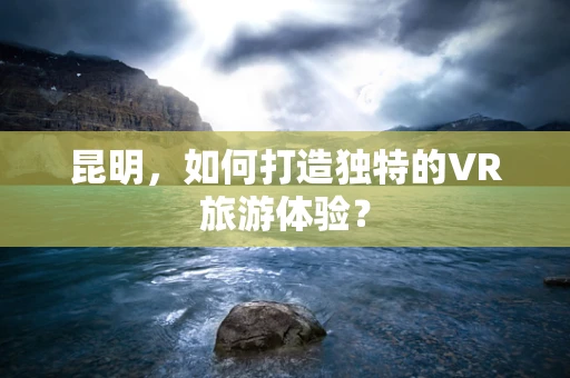 昆明，如何打造独特的VR旅游体验？