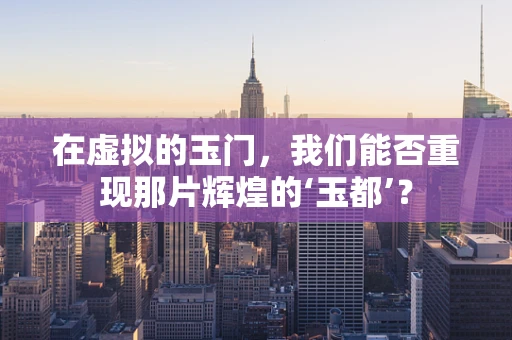 在虚拟的玉门，我们能否重现那片辉煌的‘玉都’？