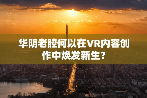 华阴老腔何以在VR内容创作中焕发新生？