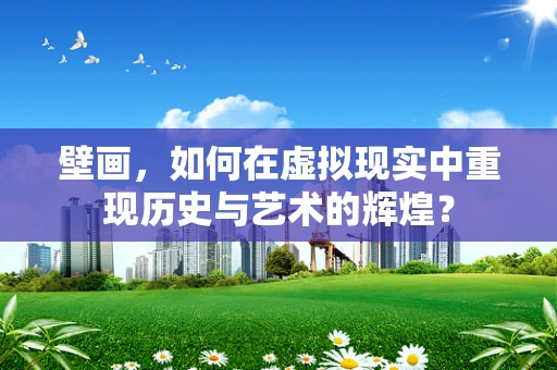 壁画，如何在虚拟现实中重现历史与艺术的辉煌？