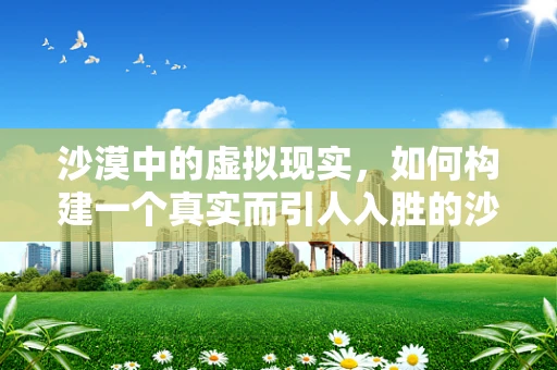 沙漠中的虚拟现实，如何构建一个真实而引人入胜的沙漠体验？