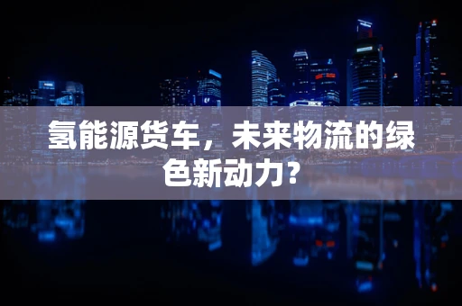 氢能源货车，未来物流的绿色新动力？