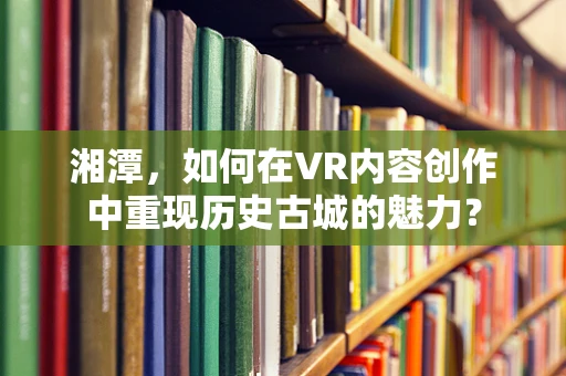湘潭，如何在VR内容创作中重现历史古城的魅力？