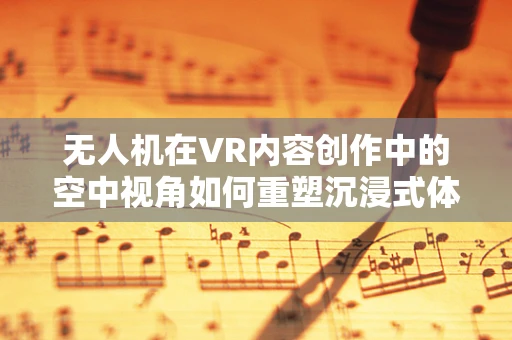 无人机在VR内容创作中的空中视角如何重塑沉浸式体验？