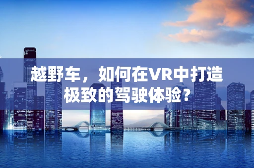 越野车，如何在VR中打造极致的驾驶体验？