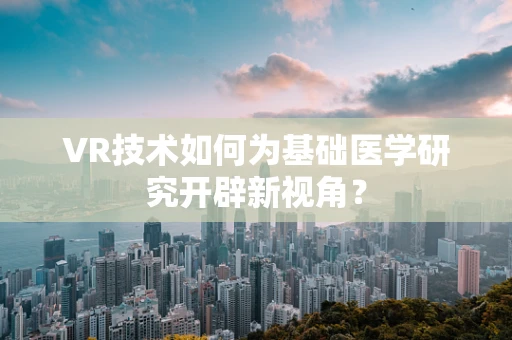 VR技术如何为基础医学研究开辟新视角？