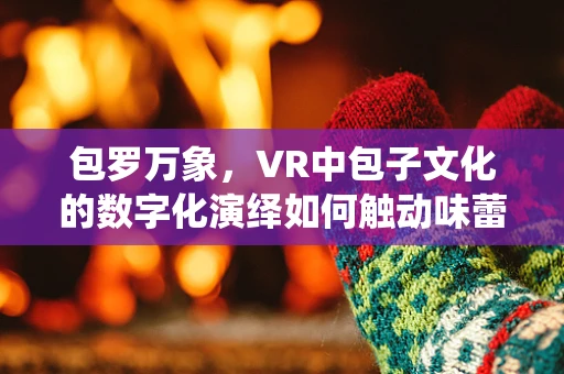 包罗万象，VR中包子文化的数字化演绎如何触动味蕾与情感？