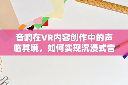音响在VR内容创作中的声临其境，如何实现沉浸式音效？
