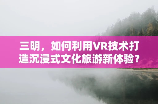 三明，如何利用VR技术打造沉浸式文化旅游新体验？