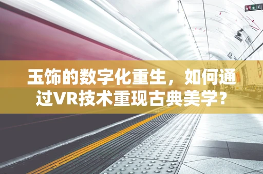 玉饰的数字化重生，如何通过VR技术重现古典美学？