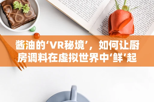 酱油的‘VR秘境’，如何让厨房调料在虚拟世界中‘鲜’起来？