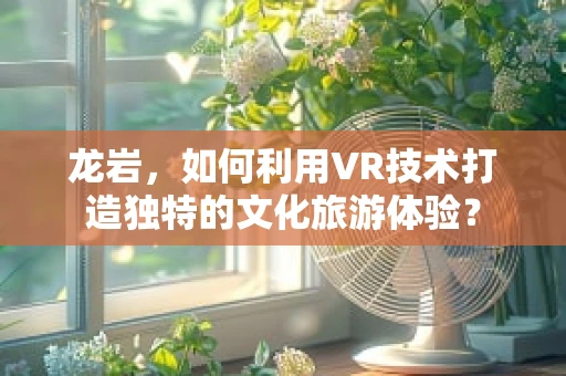 龙岩，如何利用VR技术打造独特的文化旅游体验？