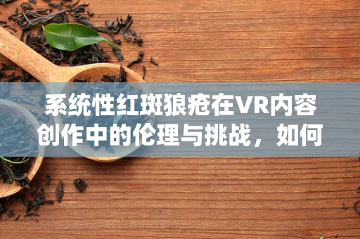系统性红斑狼疮在VR内容创作中的伦理与挑战，如何平衡真实与关怀？