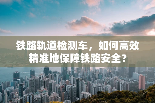 铁路轨道检测车，如何高效精准地保障铁路安全？