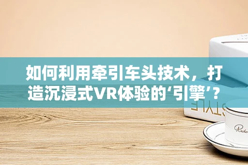 如何利用牵引车头技术，打造沉浸式VR体验的‘引擎’？