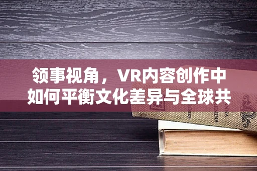 领事视角，VR内容创作中如何平衡文化差异与全球共情？
