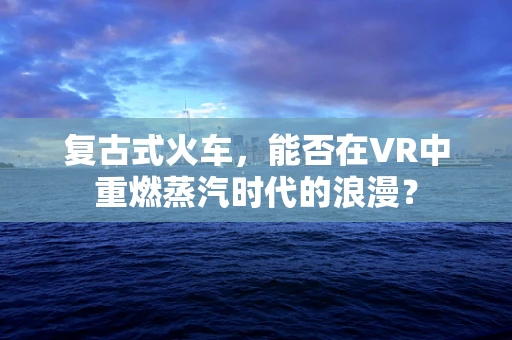 复古式火车，能否在VR中重燃蒸汽时代的浪漫？